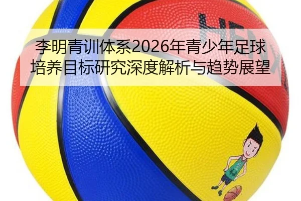 李明青训体系2026年青少年足球培养目标研究深度解析与趋势展望