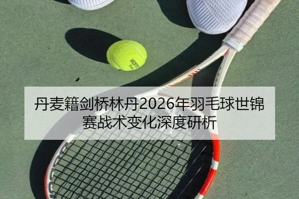 丹麦籍剑桥林丹2026年羽毛球世锦赛战术变化深度研析