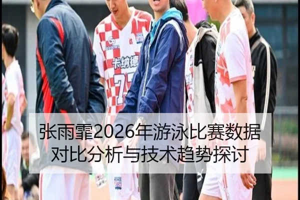 张雨霏2026年游泳比赛数据对比分析与技术趋势探讨