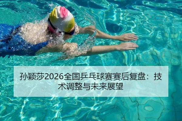 孙颖莎2026全国乒乓球赛赛后复盘：技术调整与未来展望