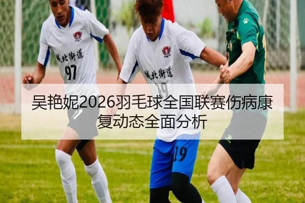 吴艳妮2026羽毛球全国联赛伤病康复动态全面分析